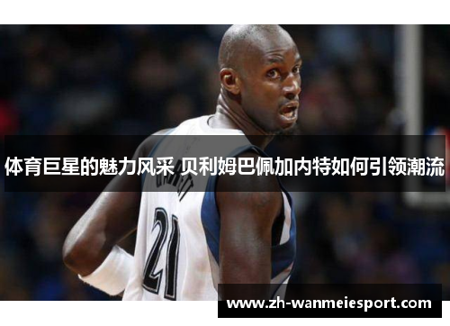 体育巨星的魅力风采 贝利姆巴佩加内特如何引领潮流 体育巨星的魅力风采 贝利姆巴佩加内特如何引领潮流