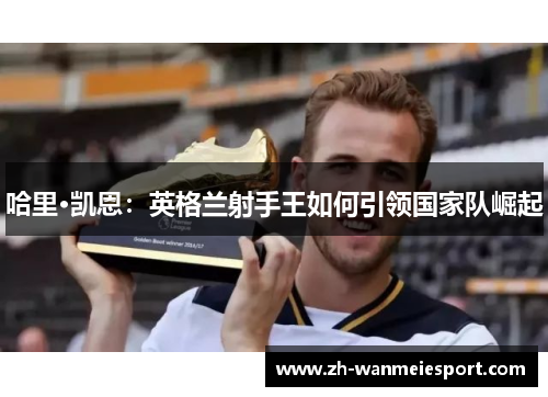 哈里·凯恩:英格兰射手王如何引领国家队崛起 哈里·凯恩:英格兰射手王如何引领国家队崛起