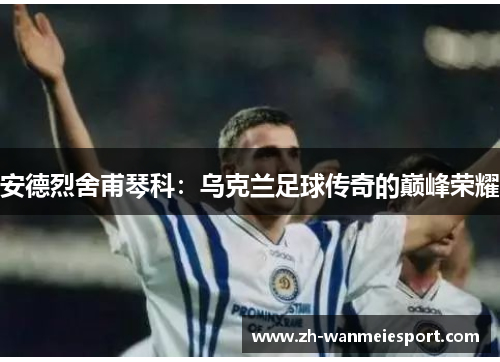 安德烈舍甫琴科:乌克兰足球传奇的巅峰荣耀 安德烈舍甫琴科:乌克兰足球传奇的巅峰荣耀